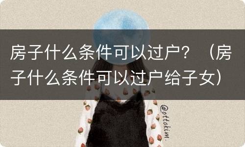 房子什么条件可以过户？（房子什么条件可以过户给子女）