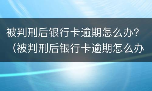 被判刑后银行卡逾期怎么办？（被判刑后银行卡逾期怎么办呢）