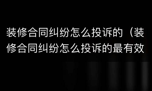 装修合同纠纷怎么投诉的（装修合同纠纷怎么投诉的最有效）