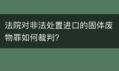 法院对非法处置进口的固体废物罪如何裁判?