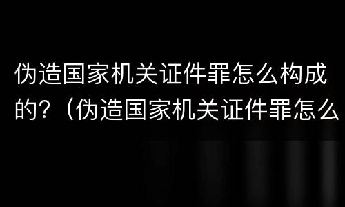 伪造国家机关证件罪怎么构成的?（伪造国家机关证件罪怎么构成的呢）