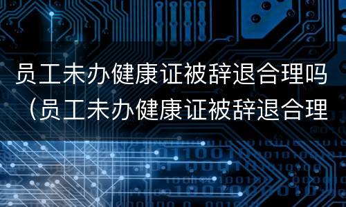 员工未办健康证被辞退合理吗（员工未办健康证被辞退合理吗知乎）