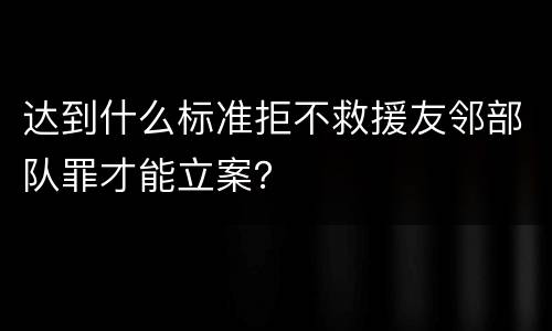 达到什么标准拒不救援友邻部队罪才能立案？