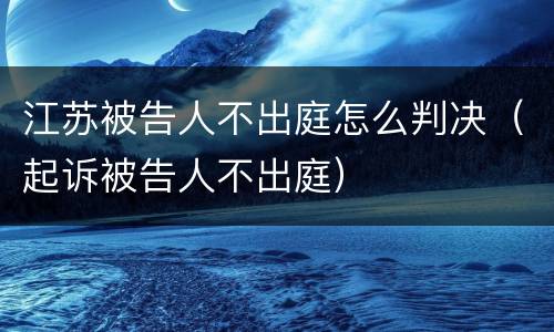江苏被告人不出庭怎么判决（起诉被告人不出庭）