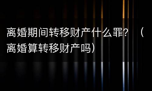 离婚期间转移财产什么罪？（离婚算转移财产吗）