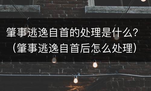 肇事逃逸自首的处理是什么？（肇事逃逸自首后怎么处理）
