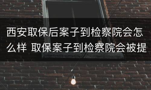 西安取保后案子到检察院会怎么样 取保案子到检察院会被提审吗