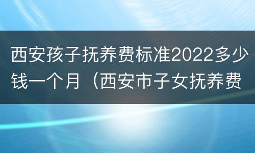 西安孩子抚养费标准2022多少钱一个月（西安市子女抚养费基数标准）