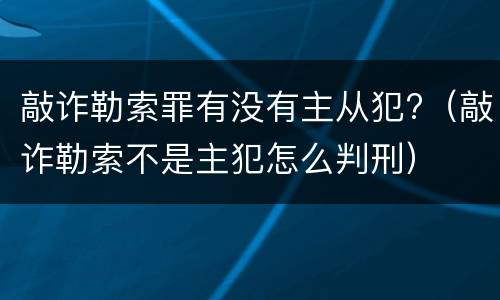 敲诈勒索罪有没有主从犯?（敲诈勒索不是主犯怎么判刑）