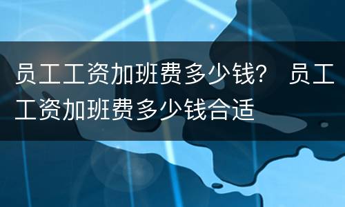 员工工资加班费多少钱？ 员工工资加班费多少钱合适