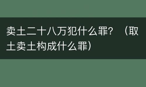 卖土二十八万犯什么罪？（取土卖土构成什么罪）