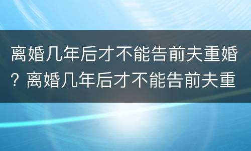 离婚几年后才不能告前夫重婚? 离婚几年后才不能告前夫重婚了