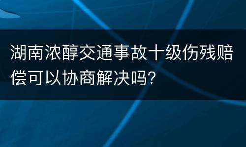 湖南浓醇交通事故十级伤残赔偿可以协商解决吗？