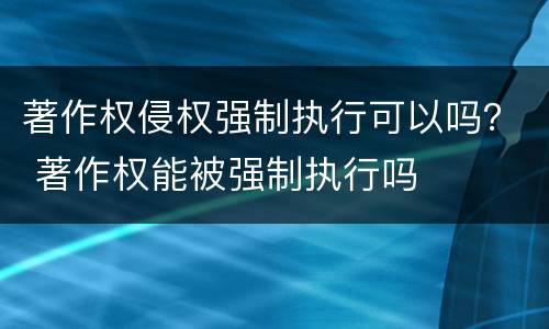著作权侵权强制执行可以吗？ 著作权能被强制执行吗