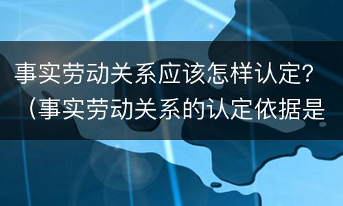 事实劳动关系应该怎样认定？（事实劳动关系的认定依据是什么?）
