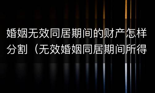 婚姻无效同居期间的财产怎样分割（无效婚姻同居期间所得的财产）