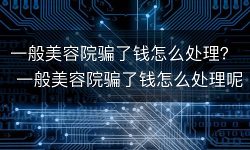 一般美容院骗了钱怎么处理？ 一般美容院骗了钱怎么处理呢