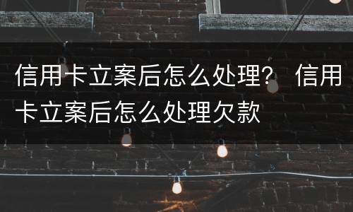 信用卡立案后怎么处理？ 信用卡立案后怎么处理欠款