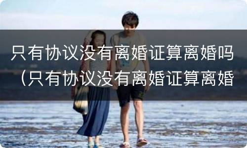 只有协议没有离婚证算离婚吗（只有协议没有离婚证算离婚吗知乎）