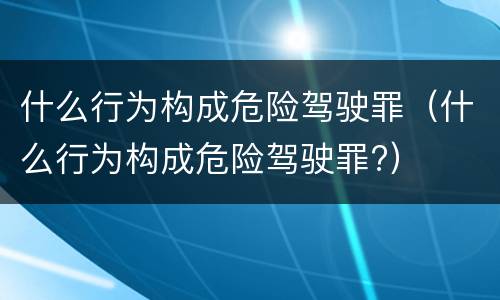 什么行为构成危险驾驶罪（什么行为构成危险驾驶罪?）