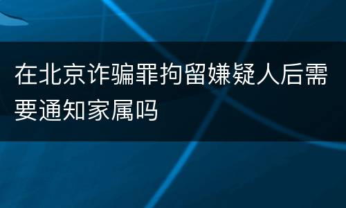 在北京诈骗罪拘留嫌疑人后需要通知家属吗