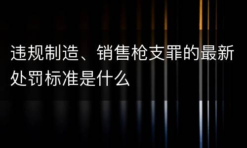 违规制造、销售枪支罪的最新处罚标准是什么