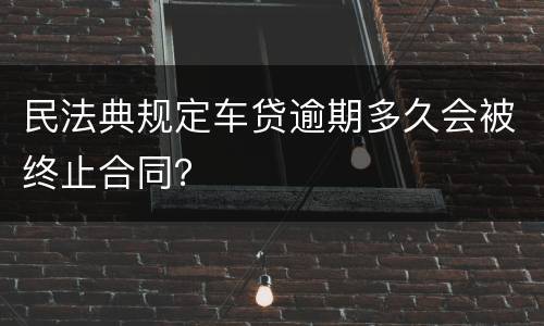 民法典规定车贷逾期多久会被终止合同？