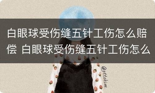 白眼球受伤缝五针工伤怎么赔偿 白眼球受伤缝五针工伤怎么赔偿的