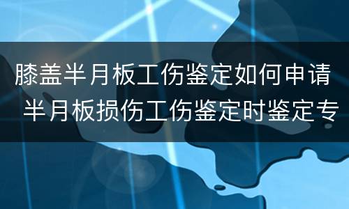 膝盖半月板工伤鉴定如何申请 半月板损伤工伤鉴定时鉴定专家都说什么