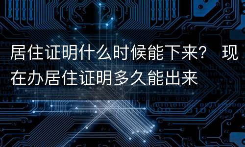 居住证明什么时候能下来？ 现在办居住证明多久能出来