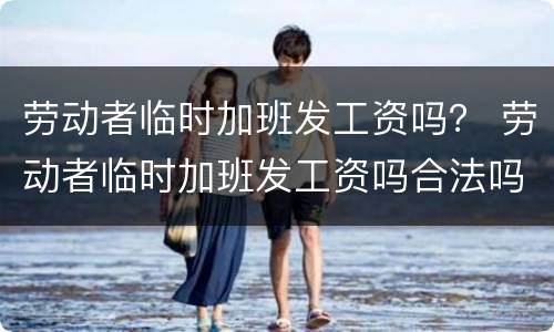 劳动者临时加班发工资吗？ 劳动者临时加班发工资吗合法吗
