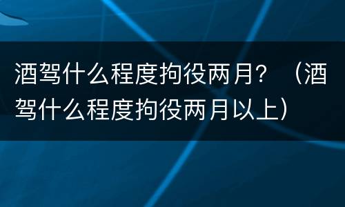 酒驾什么程度拘役两月？（酒驾什么程度拘役两月以上）