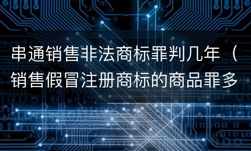 串通销售非法商标罪判几年（销售假冒注册商标的商品罪多久结案）