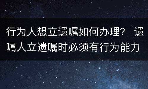 行为人想立遗嘱如何办理？ 遗嘱人立遗嘱时必须有行为能力
