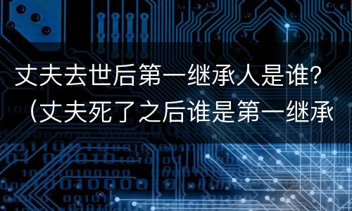 丈夫去世后第一继承人是谁？（丈夫死了之后谁是第一继承人）