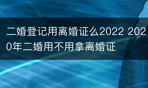 二婚登记用离婚证么2022 2020年二婚用不用拿离婚证
