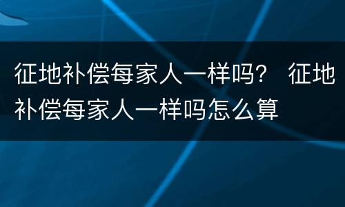 征地补偿每家人一样吗？ 征地补偿每家人一样吗怎么算