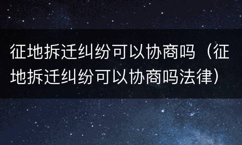 征地拆迁纠纷可以协商吗（征地拆迁纠纷可以协商吗法律）