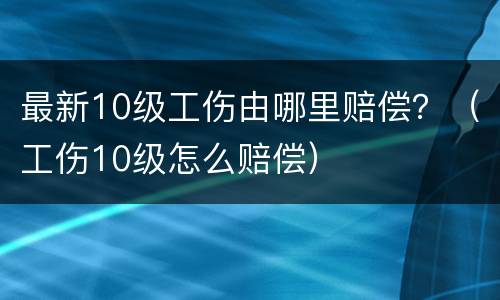 最新10级工伤由哪里赔偿？（工伤10级怎么赔偿）