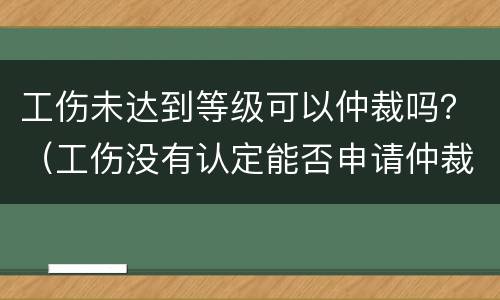工伤未达到等级可以仲裁吗？（工伤没有认定能否申请仲裁）
