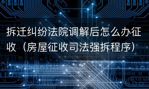 拆迁纠纷法院调解后怎么办征收（房屋征收司法强拆程序）