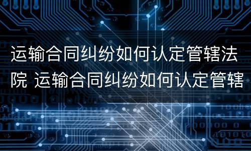运输合同纠纷如何认定管辖法院 运输合同纠纷如何认定管辖法院
