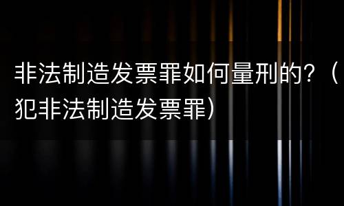 非法制造发票罪如何量刑的?（犯非法制造发票罪）