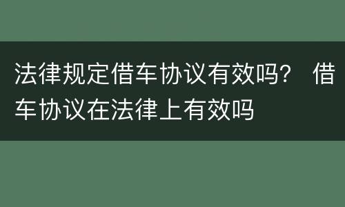 法律规定借车协议有效吗？ 借车协议在法律上有效吗