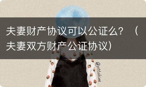 夫妻财产协议可以公证么？（夫妻双方财产公证协议）