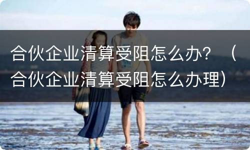 合伙企业清算受阻怎么办？（合伙企业清算受阻怎么办理）