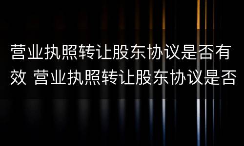营业执照转让股东协议是否有效 营业执照转让股东协议是否有效呢
