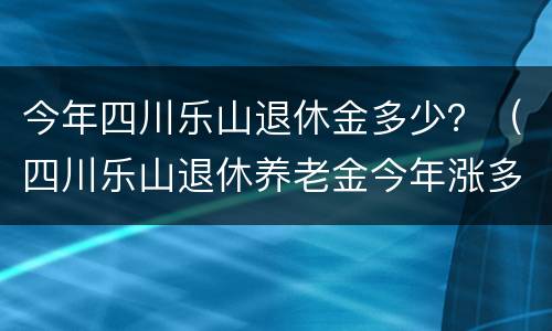 今年四川乐山退休金多少？（四川乐山退休养老金今年涨多少?）