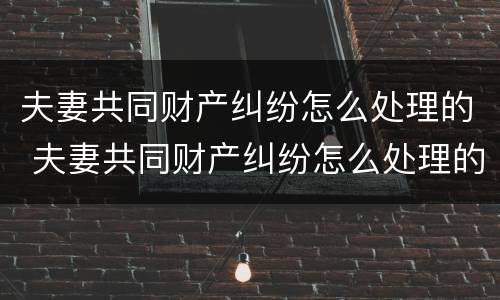 夫妻共同财产纠纷怎么处理的 夫妻共同财产纠纷怎么处理的好