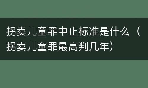 拐卖儿童罪中止标准是什么（拐卖儿童罪最高判几年）